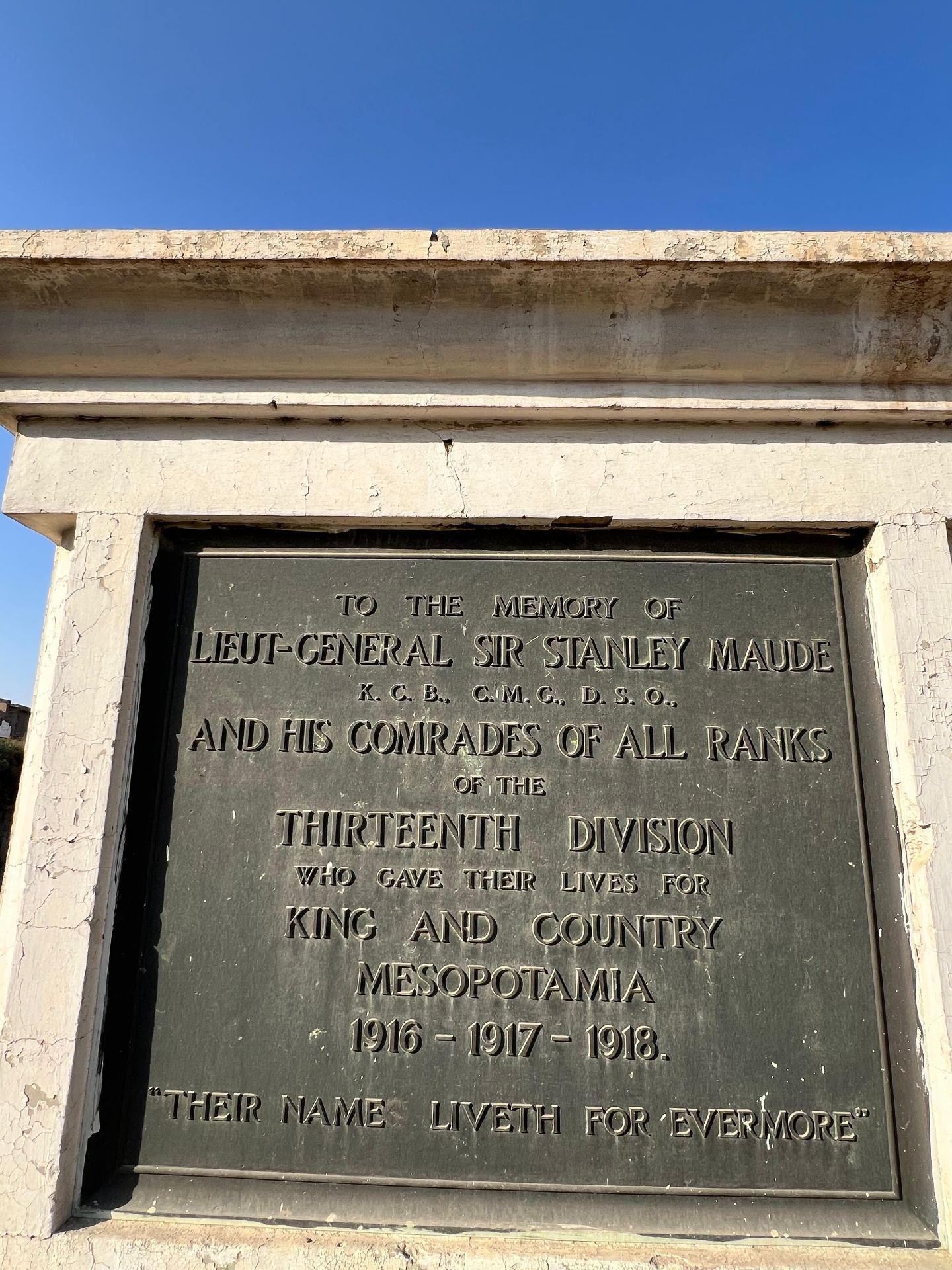 The principal plaque of the 13th Division Memorial: "To the memory of Lieut-General Sir Stanley Maude K.C.B., C.M.G., D.S.O., and his comrades of all ranks of the Thirteenth Division who gave their lives for King and Country, Mesopotamia 1916-1917-1918. Their name liveth for evermore."