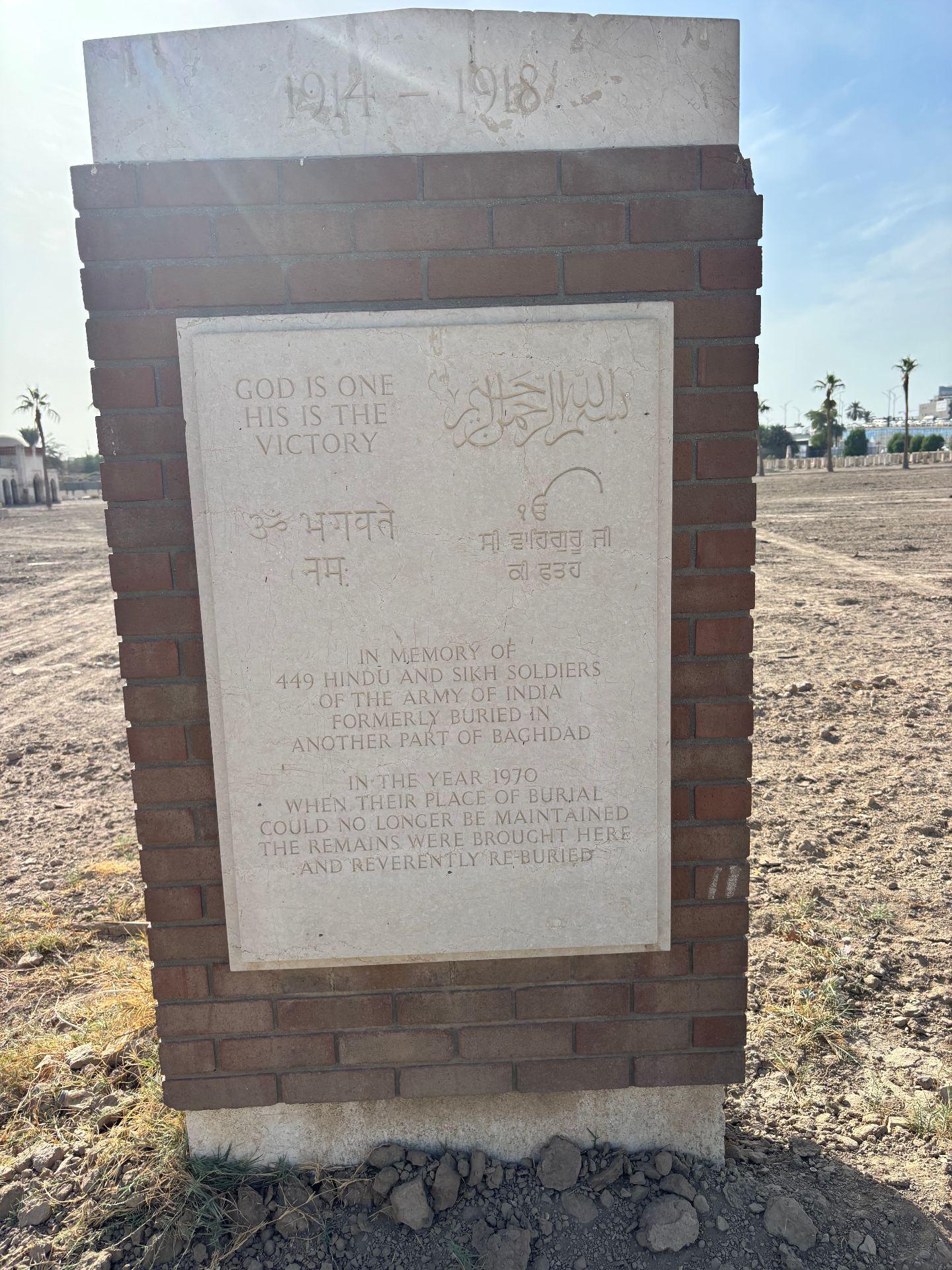 The brick and stone memorial at Baghdad Northgate inscribed: "1914-1918. God is one, His is the victory. In memory of 449 Hindu and Sikh soldiers of the Army of India formerly buried in another part of Baghdad. In the year 1970, when their place of burial could no longer be maintained, the remains were brought here and reverently re-buried."